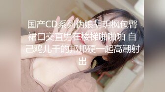 国产CD系列伪娘胡玥枫包臀裙口交直男在楼梯啪啪啪 自己鸡儿干的邦邦硬一起高潮射出