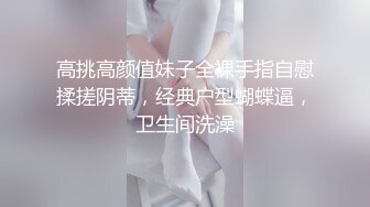 高挑高颜值妹子全裸手指自慰揉搓阴蒂，经典户型蝴蝶逼，卫生间洗澡