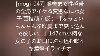 [mogi-047] 喉奥まで性感帯の全身でイケる変態なにわ女子 百枝萌（仮） 「ふっといちんちんを喉奥まで突っ込んで欲しい…」147cm小柄な女の子のお口にぶち込む喉イキ痙攣イラマチオ