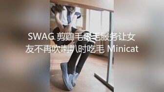 SWAG 剪鷄毛蛋毛服务让女友不再吹喇叭时吃毛 Minicat