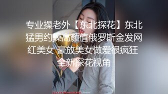 专业操老外【东北探花】东北猛男约操高颜值俄罗斯金发网红美女 豪放美女做爱很疯狂 全新探花视角