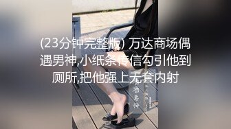 (23分钟完整版) 万达商场偶遇男神,小纸条传信勾引他到厕所,把他强上无套内射