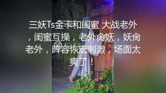 三妖Ts金卡和闺蜜 大战老外，闺蜜互操，老外肏妖，妖肏老外，阵容恢宏刺激，场面太爽了！