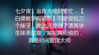 七夕夜，泡良大佬好繁忙，【白嫖教学啊提斯】同时安抚三个妹子，晚上还是选了漂亮学生妹来过夜，啪啪两炮偷拍，真是时间管理大师