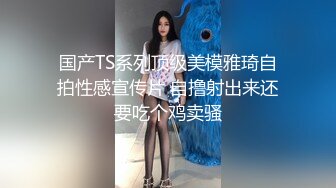 国产TS系列顶级美模雅琦自拍性感宣传片 自撸射出来还要吃个鸡卖骚