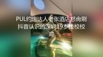 PUL约炮达人老张酒店怒肏刷抖音认识的深圳19岁技校校鸡