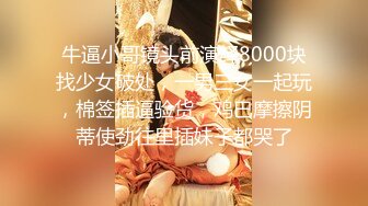 牛逼小哥镜头前演绎8000块找少女破处，一男三女一起玩，棉签插逼验货，鸡巴摩擦阴蒂使劲往里插妹子都哭了