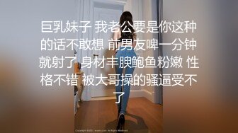 巨乳妹子 我老公要是你这种的话不敢想 前男友啤一分钟就射了 身材丰腴鲍鱼粉嫩 性格不错 被大哥操的骚逼受不了