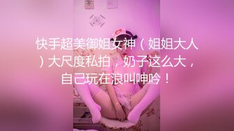 快手超美御姐女神（姐姐大人）大尺度私拍，奶子这么大，自己玩在浪叫呻吟！