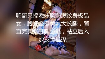 鸭哥只搞嫩妹胸前满纹身极品女，腰细坚挺美乳大长腿，简直完美张开腿舔逼，站立后入沙发上猛操