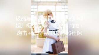 极品黑丝长腿御姐『你的Lisa姐』极品反差制服女神啪啪+炮击+玩穴 完美以前 超社保