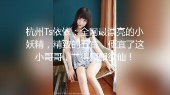 杭州Ts依依：全网最漂亮的小妖精，精致的五官，便宜了这小哥哥，艹得飘飘欲仙！