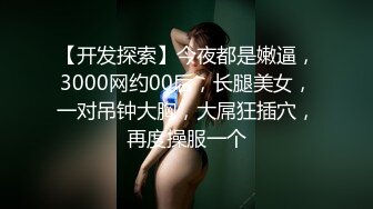 【开发探索】今夜都是嫩逼，3000网约00后，长腿美女，一对吊钟大胸，大屌狂插穴，再度操服一个