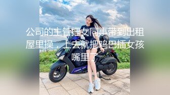 公司的主管把女同事带到出租屋里操，上去就把鸡巴插女孩嘴里了