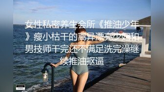 女性私密养生会所《推油少年》瘦小枯干的离异漂亮少妇和男技师干完还不满足洗完澡继续推油抠逼