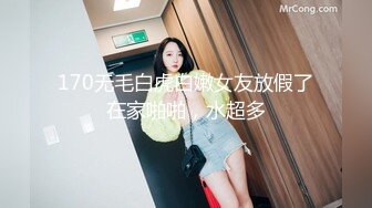 170无毛白虎白嫩女友放假了在家啪啪，水超多