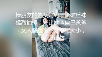 操朋友的熟女妈妈，撕破丝袜猛烈抽插，还让她叫自己爸爸，女人骚起来不分年纪大小，都可以调教