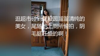 逛超市碰到屁股圆溜溜清纯的美女，尾随她上厕所偷拍，阴毛挺旺盛的啊！