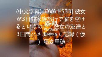 (中文字幕) [DVAJ-533] 彼女が3日間家族旅行で家を空けるというので、彼女の友達と3日間ハメまくった記録（仮） 藤森里穂