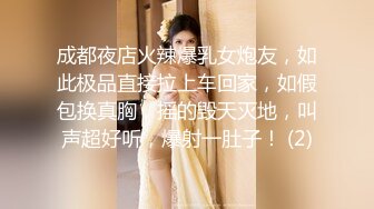 成都夜店火辣爆乳女炮友，如此极品直接拉上车回家，如假包换真胸，摇的毁天灭地，叫声超好听，爆射一肚子！ (2)