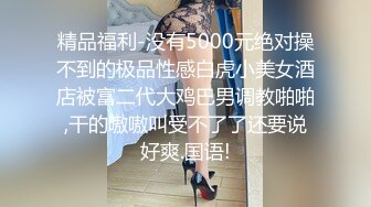 精品福利-没有5000元绝对操不到的极品性感白虎小美女酒店被富二代大鸡巴男调教啪啪,干的嗷嗷叫受不了了还要说好爽.国语!