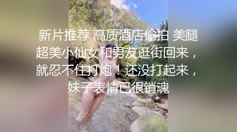 新片推荐 高质酒店偷拍 美腿超美小仙女和男友逛街回来，就忍不住打炮！还没打起来，妹子表情已很销魂