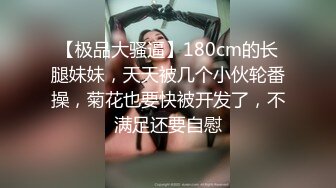 【极品大骚逼】180cm的长腿妹妹，天天被几个小伙轮番操，菊花也要快被开发了，不满足还要自慰