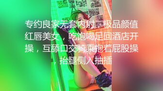 专约良家无套内射，极品颜值红唇美女，吃饱喝足回酒店开操，互舔口交骑乘抱着屁股操，抬腿侧入抽插