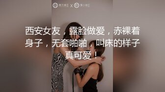 西安女友，露脸做爱，赤裸着身子，无套啪啪，叫床的样子真可爱！