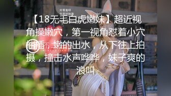 【18无毛白虎嫩妹】超近视角操嫩穴，第一视角怼着小穴抽插，嫩的出水，从下往上拍摄，撞击水声哗哗，妹子爽的浪叫