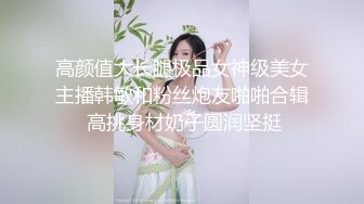 高颜值大长腿极品女神级美女主播韩敏和粉丝炮友啪啪合辑 高挑身材奶子圆润坚挺