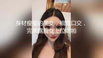 身材瘦瘦的美女，细致口交，完美露脸女上位啪啪