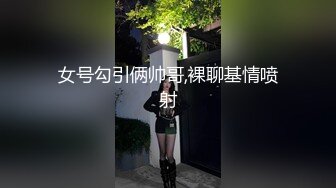 女号勾引俩帅哥,裸聊基情喷射