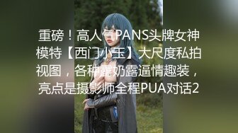 重磅！高人气PANS头牌女神模特【西门小玉】大尺度私拍视图，各种露奶露逼情趣装，亮点是摄影师全程PUA对话2