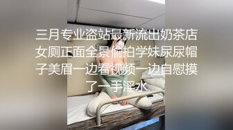 三月专业盗站最新流出奶茶店女厕正面全景偷拍学妹尿尿帽子美眉一边看视频一边自慰摸了一手淫水