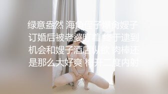 绿意盎然 海角侄子爆肏嫂子 订婚后被老婆盯着 终于逮到机会和嫂子酒店纵欲 肉棒还是那么大好爽 梅开二度内射