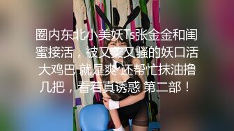 圈内东北小美妖Ts张金金和闺蜜接活，被又美又骚的妖口活大鸡巴 就是爽 还帮忙抹油撸几把，看着真诱惑 第二部！