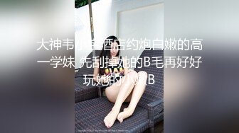 大神韦小宝酒店约炮白嫩的高一学妹 先刮掉她的B毛再好好玩她的小嫩B