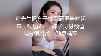 黄先生把套子搞到逼里争吵起来，钱退2千，妹子身材颜值高分很性感，劲爆精采