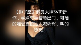 【狮子座】泡良大神SVIP新作，学妹有事着急出门，可硬的难受直接插入蜜桃臀，叫的嘹亮！