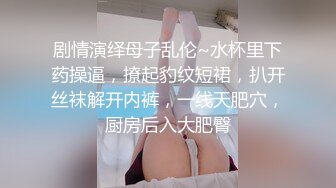 剧情演绎母子乱伦~水杯里下药操逼，撩起豹纹短裙，扒开丝袜解开内裤，一线天肥穴，厨房后入大肥臀