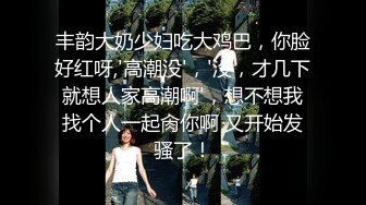 丰韵大奶少妇吃大鸡巴，你脸好红呀,'高潮没'，'没，才几下就想人家高潮啊'，想不想我找个人一起肏你啊 又开始发骚了！