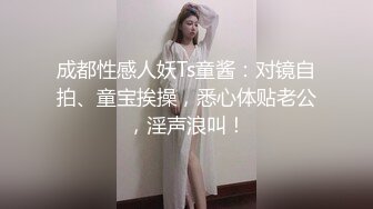 成都性感人妖Ts童酱：对镜自拍、童宝挨操，悉心体贴老公，淫声浪叫！