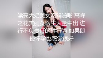 漂亮大奶美女吃鸡啪啪 高峰之花美丽女医生大量中出 进行不负责任的性行为 如果即使怀孕也感觉很好