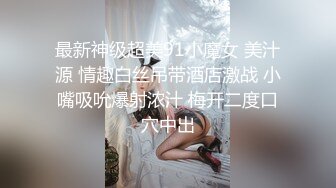 最新神级超美91小魔女 美汁源 情趣白丝吊带酒店激战 小嘴吸吮爆射浓汁 梅开二度口穴中出