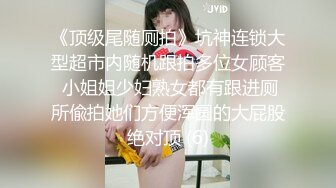 《顶级尾随厕拍》坑神连锁大型超市内随机跟拍多位女顾客 小姐姐少妇熟女都有跟进厕所偸拍她们方便浑圆的大屁股绝对顶 (6)